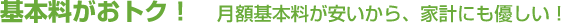 基本料がおトク！　月額基本料が安いから、家計にも優しい！